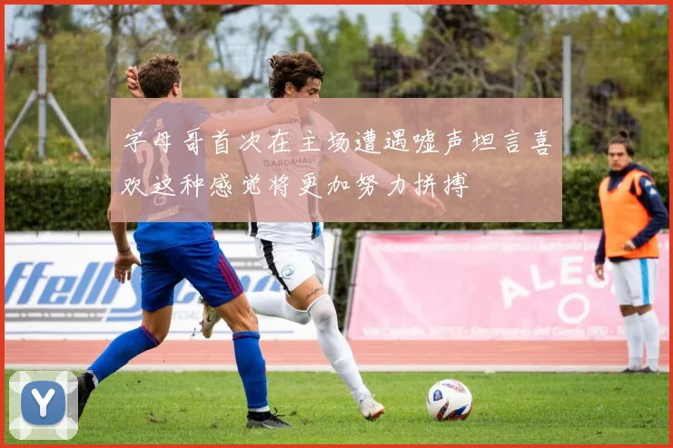 字母哥首次在主场遭遇嘘声坦言喜欢这种感觉将更加努力拼搏