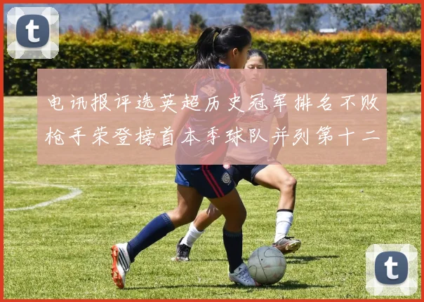 电讯报评选英超历史冠军排名不败枪手荣登榜首本季球队并列第十二位