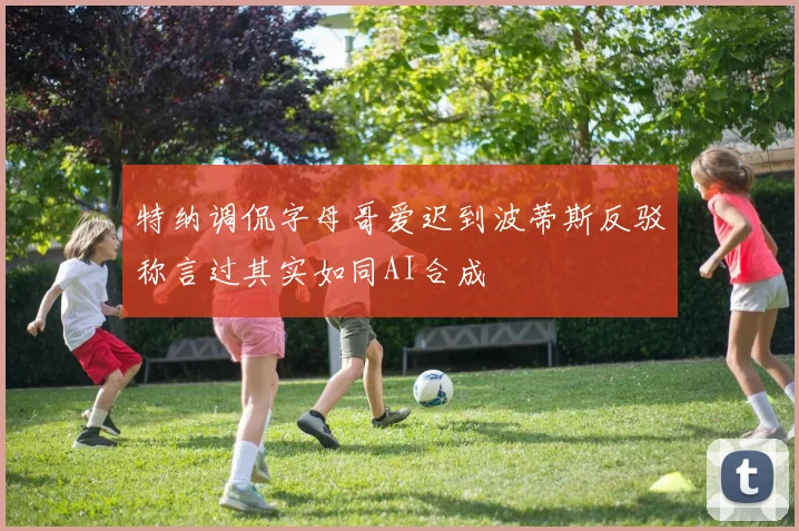 特纳调侃字母哥爱迟到波蒂斯反驳称言过其实如同AI合成