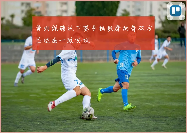 费利佩确认下赛季执教摩纳哥双方已达成一致协议