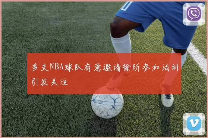 多支NBA球队有意邀请徐昕参加试训引发关注
