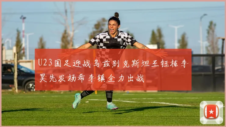 U23国足迎战乌兹别克斯坦王钰栋李昊先发杨希李镇全力出战