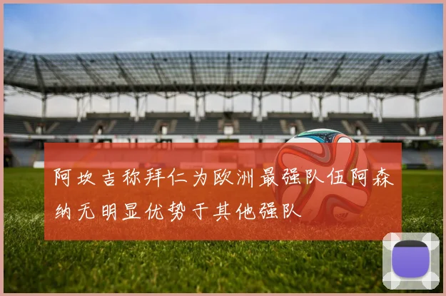 阿坎吉称拜仁为欧洲最强队伍阿森纳无明显优势于其他强队