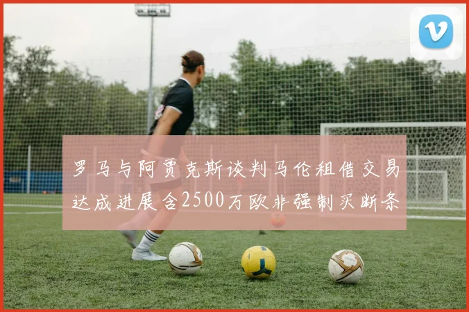 罗马与阿贾克斯谈判马伦租借交易达成进展含2500万欧非强制买断条款