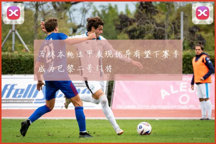 马林本轮法甲表现优异有望下赛季成为巴黎二号门将