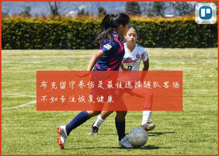 布克留守养伤是最佳选择随队客场不如专注恢复健康