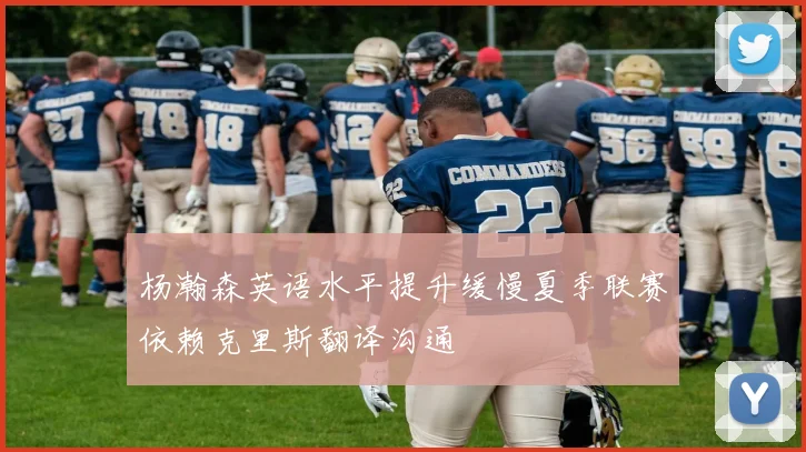 杨瀚森英语水平提升缓慢夏季联赛依赖克里斯翻译沟通