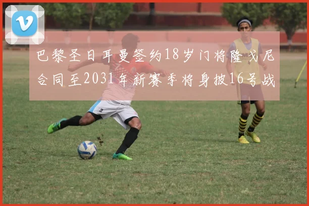 巴黎圣日耳曼签约18岁门将隆戈尼合同至2031年新赛季将身披16号战袍