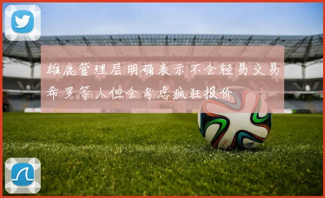 雄鹿管理层明确表示不会轻易交易希罗等人但会考虑疯狂报价