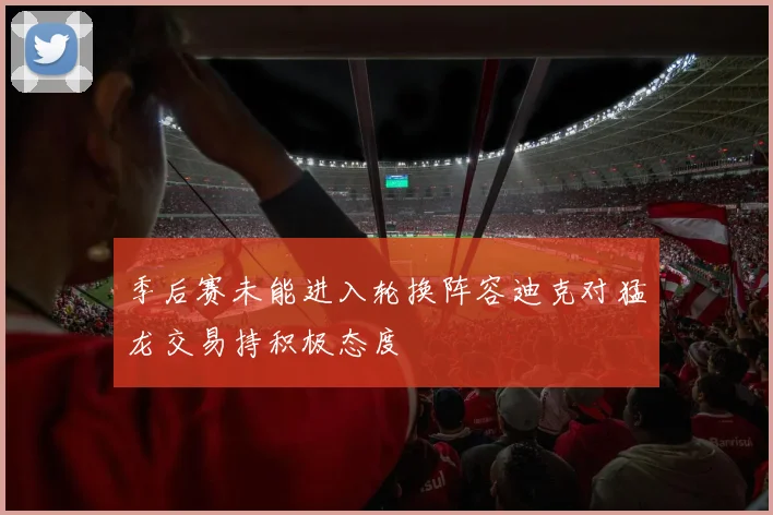 季后赛未能进入轮换阵容迪克对猛龙交易持积极态度