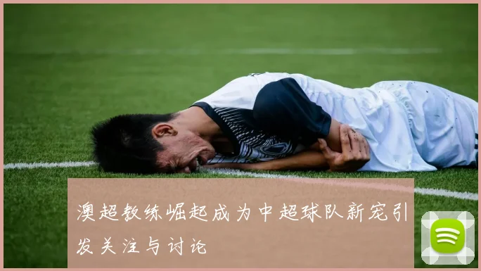 澳超教练崛起成为中超球队新宠引发关注与讨论