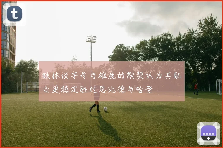 铁林谈字母与雄鹿的默契认为其配合更稳定胜过恩比德与哈登