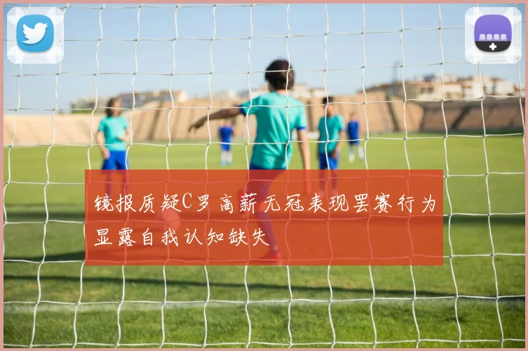 镜报质疑C罗高薪无冠表现罢赛行为显露自我认知缺失