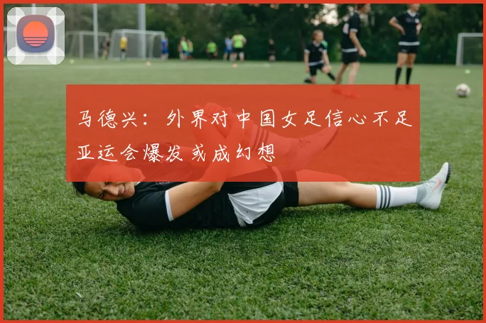 马德兴：外界对中国女足信心不足亚运会爆发或成幻想