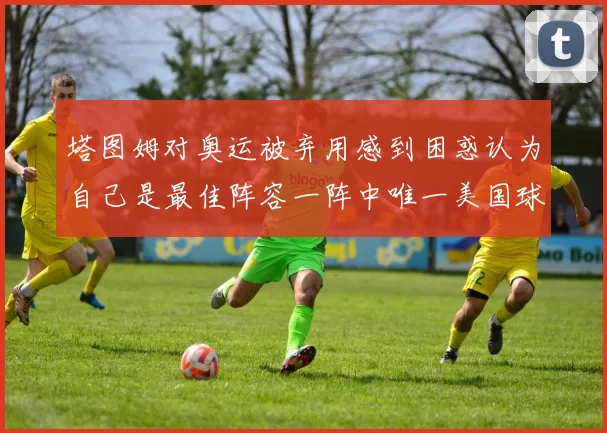 塔图姆对奥运被弃用感到困惑认为自己是最佳阵容一阵中唯一美国球员