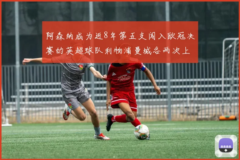 阿森纳成为近8年第五支闯入欧冠决赛的英超球队利物浦曼城各两次上演辉煌